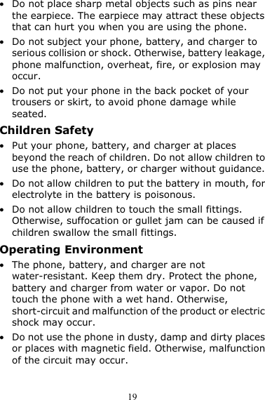  19 z Do not place sharp metal objects such as pins near the earpiece. The earpiece may attract these objects that can hurt you when you are using the phone. z Do not subject your phone, battery, and charger to serious collision or shock. Otherwise, battery leakage, phone malfunction, overheat, fire, or explosion may occur. z Do not put your phone in the back pocket of your trousers or skirt, to avoid phone damage while seated. Children Safety z Put your phone, battery, and charger at places beyond the reach of children. Do not allow children to use the phone, battery, or charger without guidance. z Do not allow children to put the battery in mouth, for electrolyte in the battery is poisonous. z Do not allow children to touch the small fittings. Otherwise, suffocation or gullet jam can be caused if children swallow the small fittings. Operating Environment z The phone, battery, and charger are not water-resistant. Keep them dry. Protect the phone, battery and charger from water or vapor. Do not touch the phone with a wet hand. Otherwise, short-circuit and malfunction of the product or electric shock may occur. z Do not use the phone in dusty, damp and dirty places or places with magnetic field. Otherwise, malfunction of the circuit may occur. 