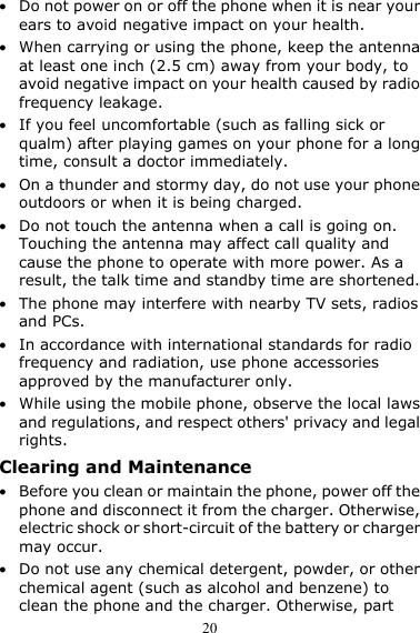  20 z Do not power on or off the phone when it is near your ears to avoid negative impact on your health. z When carrying or using the phone, keep the antenna at least one inch (2.5 cm) away from your body, to avoid negative impact on your health caused by radio frequency leakage. z If you feel uncomfortable (such as falling sick or qualm) after playing games on your phone for a long time, consult a doctor immediately. z On a thunder and stormy day, do not use your phone outdoors or when it is being charged. z Do not touch the antenna when a call is going on. Touching the antenna may affect call quality and cause the phone to operate with more power. As a result, the talk time and standby time are shortened. z The phone may interfere with nearby TV sets, radios and PCs. z In accordance with international standards for radio frequency and radiation, use phone accessories approved by the manufacturer only. z While using the mobile phone, observe the local laws and regulations, and respect others&apos; privacy and legal rights. Clearing and Maintenance z Before you clean or maintain the phone, power off the phone and disconnect it from the charger. Otherwise, electric shock or short-circuit of the battery or charger may occur. z Do not use any chemical detergent, powder, or other chemical agent (such as alcohol and benzene) to clean the phone and the charger. Otherwise, part 