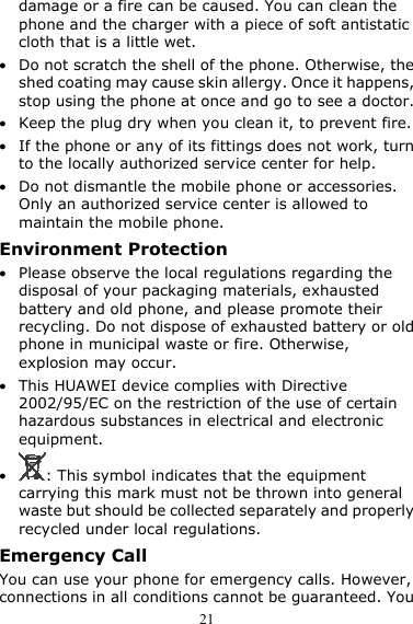  21 damage or a fire can be caused. You can clean the phone and the charger with a piece of soft antistatic cloth that is a little wet. z Do not scratch the shell of the phone. Otherwise, the shed coating may cause skin allergy. Once it happens, stop using the phone at once and go to see a doctor. z Keep the plug dry when you clean it, to prevent fire. z If the phone or any of its fittings does not work, turn to the locally authorized service center for help. z Do not dismantle the mobile phone or accessories. Only an authorized service center is allowed to maintain the mobile phone. Environment Protection z Please observe the local regulations regarding the disposal of your packaging materials, exhausted battery and old phone, and please promote their recycling. Do not dispose of exhausted battery or old phone in municipal waste or fire. Otherwise, explosion may occur. z This HUAWEI device complies with Directive 2002/95/EC on the restriction of the use of certain hazardous substances in electrical and electronic equipment. z : This symbol indicates that the equipment carrying this mark must not be thrown into general waste but should be collected separately and properly recycled under local regulations. Emergency Call You can use your phone for emergency calls. However, connections in all conditions cannot be guaranteed. You 