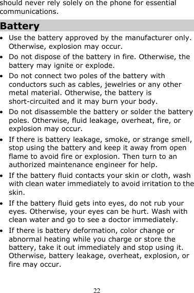  22 should never rely solely on the phone for essential communications. Battery z Use the battery approved by the manufacturer only. Otherwise, explosion may occur. z Do not dispose of the battery in fire. Otherwise, the battery may ignite or explode. z Do not connect two poles of the battery with conductors such as cables, jewelries or any other metal material. Otherwise, the battery is short-circuited and it may burn your body. z Do not disassemble the battery or solder the battery poles. Otherwise, fluid leakage, overheat, fire, or explosion may occur. z If there is battery leakage, smoke, or strange smell, stop using the battery and keep it away from open flame to avoid fire or explosion. Then turn to an authorized maintenance engineer for help. z If the battery fluid contacts your skin or cloth, wash with clean water immediately to avoid irritation to the skin. z If the battery fluid gets into eyes, do not rub your eyes. Otherwise, your eyes can be hurt. Wash with clean water and go to see a doctor immediately. z If there is battery deformation, color change or abnormal heating while you charge or store the battery, take it out immediately and stop using it. Otherwise, battery leakage, overheat, explosion, or fire may occur. 