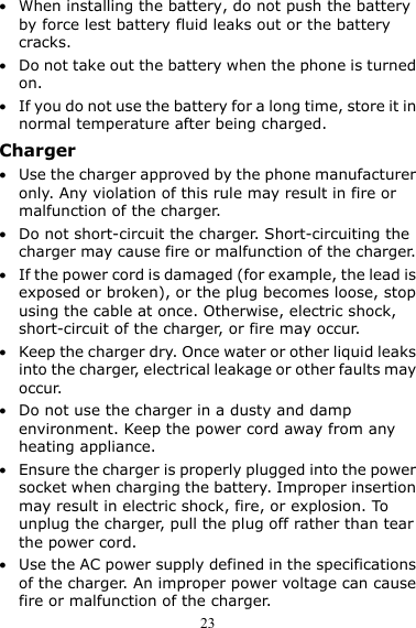  23 z When installing the battery, do not push the battery by force lest battery fluid leaks out or the battery cracks. z Do not take out the battery when the phone is turned on. z If you do not use the battery for a long time, store it in normal temperature after being charged. Charger z Use the charger approved by the phone manufacturer only. Any violation of this rule may result in fire or malfunction of the charger. z Do not short-circuit the charger. Short-circuiting the charger may cause fire or malfunction of the charger. z If the power cord is damaged (for example, the lead is exposed or broken), or the plug becomes loose, stop using the cable at once. Otherwise, electric shock, short-circuit of the charger, or fire may occur. z Keep the charger dry. Once water or other liquid leaks into the charger, electrical leakage or other faults may occur. z Do not use the charger in a dusty and damp environment. Keep the power cord away from any heating appliance. z Ensure the charger is properly plugged into the power socket when charging the battery. Improper insertion may result in electric shock, fire, or explosion. To unplug the charger, pull the plug off rather than tear the power cord. z Use the AC power supply defined in the specifications of the charger. An improper power voltage can cause fire or malfunction of the charger. 