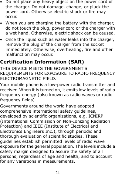  24 z Do not place any heavy object on the power cord of the charger. Do not damage, change, or pluck the power cord. Otherwise electric shock or fire may occur. z When you are charging the battery with the charger, do not touch the plug, power cord or the charger with a wet hand. Otherwise, electric shock can be caused. z Once the liquid such as water leaks into the charger, remove the plug of the charger from the socket immediately. Otherwise, overheating, fire and other malfunction may occur. Certification Information (SAR) THIS DEVICE MEETS THE GOVERNMENT&apos;S REQUIREMENTS FOR EXPOSURE TO RADIO FREQUENCY ELECTROMAGNETIC FIELD. Your mobile phone is a low-power radio transmitter and receiver. When it is turned on, it emits low levels of radio frequency energy (also known as radio waves or radio frequency fields). Governments around the world have adopted comprehensive international safety guidelines, developed by scientific organizations, e.g. ICNIRP (International Commission on Non-Ionizing Radiation Protection) and IEEE (Institute of Electrical and Electronics Engineers Inc.), through periodic and thorough evaluation of scientific studies. These guidelines establish permitted levels of radio wave exposure for the general population. The levels include a safety margin designed to assure the safety of all persons, regardless of age and health, and to account for any variations in measurements. 