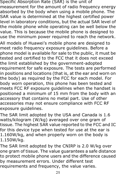  25 Specific Absorption Rate (SAR) is the unit of measurement for the amount of radio frequency energy absorbed by the body when using a mobile phone. The SAR value is determined at the highest certified power level in laboratory conditions, but the actual SAR level of the mobile phone while operating can be well below the value. This is because the mobile phone is designed to use the minimum power required to reach the network. All models of Huawei’s mobile phone are designed to meet radio frequency exposure guidelines. Before a phone model is available for sale to the public, it must be tested and certified to the FCC that it does not exceed the limit established by the government-adopted requirement for safe exposure. The tests are performed in positions and locations (that is, at the ear and worn on the body) as required by the FCC for each model. For body worn operation, this phone has been tested and meets FCC RF exposure guidelines when the handset is positioned a minimum of 15 mm from the body with an accessory that contains no metal part. Use of other accessories may not ensure compliance with FCC RF exposure guidelines. The SAR limit adopted by the USA and Canada is 1.6 watts/kilogram (W/kg) averaged over one gram of tissue. The highest SAR value reported to the FCC and IC for this device type when tested for use at the ear is 1.160W/kg, and when properly worn on the body is 1.150W/kg. The SAR limit adopted by the CNIRP is 2.0 W/kg over one gram of tissue. The value guarantees a safe distance to protect mobile phone users and the difference caused by measurement errors. Under different test requirements and frequency, the value varies. 