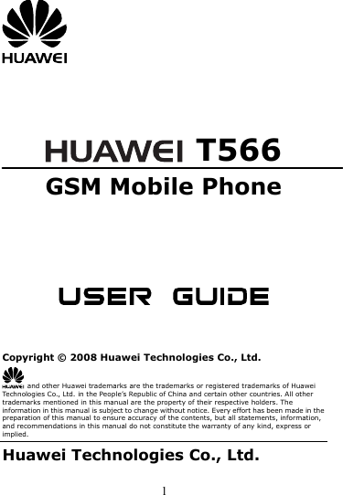 1      T566 GSM Mobile Phone       Copyright © 2008 Huawei Technologies Co., Ltd.   and other Huawei trademarks are the trademarks or registered trademarks of Huawei Technologies Co., Ltd. in the People’s Republic of China and certain other countries. All other trademarks mentioned in this manual are the property of their respective holders. The information in this manual is subject to change without notice. Every effort has been made in the preparation of this manual to ensure accuracy of the contents, but all statements, information, and recommendations in this manual do not constitute the warranty of any kind, express or implied. Huawei Technologies Co., Ltd. 