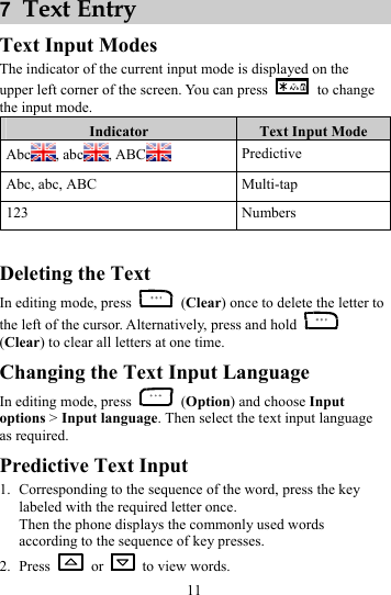 11 7  Text Entry Text Input Modes The indicator of the current input mode is displayed on the upper left corner of the screen. You can press   to change the input mode. Indicator  Text Input Mode Abc , abc , ABC  Predictive Abc, abc, ABC  Multi-tap 123 Numbers  Deleting the Text In editing mode, press   (Clear) once to delete the letter to the left of the cursor. Alternatively, press and hold   (Clear) to clear all letters at one time. Changing the Text Input Language In editing mode, press   (Option) and choose Input options &gt; Input language. Then select the text input language as required.   Predictive Text Input 1. Corresponding to the sequence of the word, press the key labeled with the required letter once. Then the phone displays the commonly used words according to the sequence of key presses. 2. Press   or    to view words. 