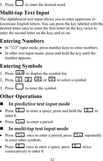 12 3. Press    to enter the desired word. Multi-tap Text Input The alphabetical text input allows you to enter uppercase or lowercase English letters. You can press the key labeled with the desired letter once to enter the first letter on the key, twice to enter the second letter on the key, and so on. Entering Numbers z In &quot;123&quot; input mode, press number keys to enter numbers. z In other text input mode, press and hold the key until the number appears. Entering Symbols 1. Press    to display the symbol list. 2. Press  ,  ,  , or  . to select a symbol.   3. Press    to enter the symbol. Other Operations  In predictive text input mode z Press    to enter a space; press and hold the   to enter 0. z Press    to enter a period.  In multi-tap text input mode z Press    once to enter a period; press   repeatedly to enter other symbols. z Press    once to enter a space; press   twice consecutively to enter 0. 