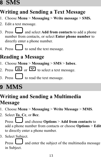 13 8  SMS Writing and Sending a Text Message 1. Choose Menu &gt; Messaging &gt; Write message &gt; SMS. 2. Edit a text message. 3. Press   and select Add from contacts to add a phone number from contacts, or select Enter phone number to directly enter a phone number. 4. Press    to send the text message. Reading a Message 1. Choose Menu &gt; Messaging &gt; SMS &gt; Inbox. 2. Press   or    to select a text message. 3. Press    to read the text message. 9  MMS Writing and Sending a Multimedia Message 1. Choose Menu &gt; Messaging &gt; Write Message &gt; MMS. 2. Select To, Cc, or Bcc. Press   and choose Options &gt; Add from contacts to add a phone number from contacts or choose Options &gt; Edit to directly enter a phone number. 3. Select Subject. Press    and enter the subject of the multimedia message in Subject. 