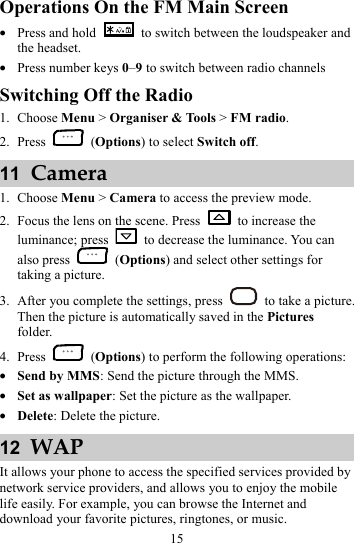 15 Operations On the FM Main Screen z Press and hold    to switch between the loudspeaker and the headset. z Press number keys 0–9 to switch between radio channels Switching Off the Radio 1. Choose Menu &gt; Organiser &amp; Tools &gt; FM radio. 2. Press   (Options) to select Switch off. 11  Camera 1. Choose Menu &gt; Camera to access the preview mode. 2. Focus the lens on the scene. Press    to increase the luminance; press    to decrease the luminance. You can also press   (Options) and select other settings for taking a picture. 3. After you complete the settings, press    to take a picture. Then the picture is automatically saved in the Pictures folder. 4. Press   (Options) to perform the following operations: z Send by MMS: Send the picture through the MMS. z Set as wallpaper: Set the picture as the wallpaper. z Delete: Delete the picture. 12  WAP It allows your phone to access the specified services provided by network service providers, and allows you to enjoy the mobile life easily. For example, you can browse the Internet and download your favorite pictures, ringtones, or music. 