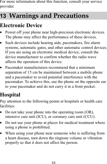 16 For more information about this function, consult your service provider. 13  Warnings and Precautions Electronic Device z Power off your phone near high-precision electronic devices. The phone may affect the performance of these devices. z Such devices include hearing aids, pacemakers, fire alarm systems, automatic gates, and other automatic control devices. If you are using an electronic medical device, consult the device manufacturer to confirm whether the radio wave affects the operation of this device. z Pacemaker manufacturers recommend that a minimum separation of 15 cm be maintained between a mobile phone and a pacemaker to avoid potential interference with the pacemaker. To achieve this, use the phone on the opposite ear to your pacemaker and do not carry it in a front pocket. Hospital Pay attention to the following points at hospitals or health care facilities: z Do not take your phone into the operating room (OR), intensive care unit (ICU), or coronary care unit (CCU). z Do not use your phone at places for medical treatment where using a phone is prohibited. z When using your phone near someone who is suffering from a heart disease, turn down the ringtone volume or vibration properly so that it does not affect the person. 