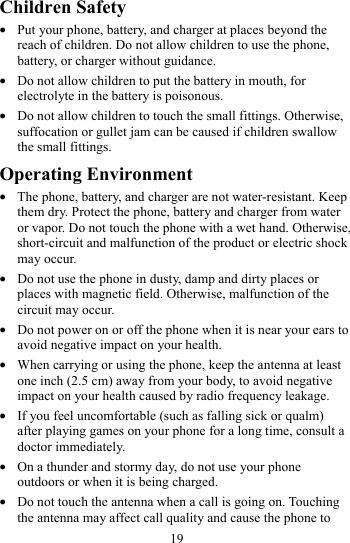 19 Children Safety z Put your phone, battery, and charger at places beyond the reach of children. Do not allow children to use the phone, battery, or charger without guidance. z Do not allow children to put the battery in mouth, for electrolyte in the battery is poisonous. z Do not allow children to touch the small fittings. Otherwise, suffocation or gullet jam can be caused if children swallow the small fittings. Operating Environment z The phone, battery, and charger are not water-resistant. Keep them dry. Protect the phone, battery and charger from water or vapor. Do not touch the phone with a wet hand. Otherwise, short-circuit and malfunction of the product or electric shock may occur. z Do not use the phone in dusty, damp and dirty places or places with magnetic field. Otherwise, malfunction of the circuit may occur. z Do not power on or off the phone when it is near your ears to avoid negative impact on your health. z When carrying or using the phone, keep the antenna at least one inch (2.5 cm) away from your body, to avoid negative impact on your health caused by radio frequency leakage. z If you feel uncomfortable (such as falling sick or qualm) after playing games on your phone for a long time, consult a doctor immediately. z On a thunder and stormy day, do not use your phone outdoors or when it is being charged. z Do not touch the antenna when a call is going on. Touching the antenna may affect call quality and cause the phone to 