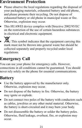 21 Environment Protection z Please observe the local regulations regarding the disposal of your packaging materials, exhausted battery and old phone, and please promote their recycling. Do not dispose of exhausted battery or old phone in municipal waste or fire. Otherwise, explosion may occur. z This HUAWEI device complies with Directive 2002/95/EC on the restriction of the use of certain hazardous substances in electrical and electronic equipment. z : This symbol indicates that the equipment carrying this mark must not be thrown into general waste but should be collected separately and properly recycled under local regulations. Emergency Call You can use your phone for emergency calls. However, connections in all conditions cannot be guaranteed. You should never rely solely on the phone for essential communications. Battery z Use the battery approved by the manufacturer only. Otherwise, explosion may occur. z Do not dispose of the battery in fire. Otherwise, the battery may ignite or explode. z Do not connect two poles of the battery with conductors such as cables, jewelries or any other metal material. Otherwise, the battery is short-circuited and it may burn your body. z Do not disassemble the battery or solder the battery poles. Otherwise, fluid leakage, overheat, fire, or explosion may occur. 