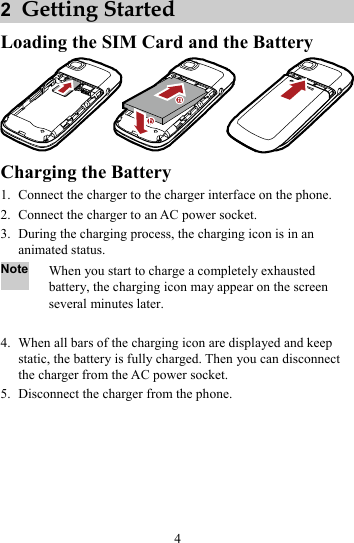 4 2  Getting Started Loading the SIM Card and the Battery  Charging the Battery 1. Connect the charger to the charger interface on the phone. 2. Connect the charger to an AC power socket. 3. During the charging process, the charging icon is in an animated status. Note When you start to charge a completely exhausted battery, the charging icon may appear on the screen several minutes later.  4. When all bars of the charging icon are displayed and keep static, the battery is fully charged. Then you can disconnect the charger from the AC power socket. 5. Disconnect the charger from the phone. 