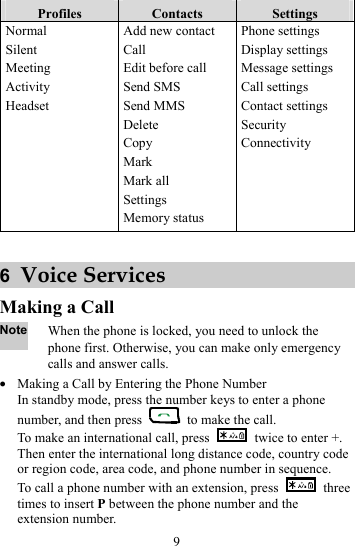 9 Profiles  Contacts  Settings Normal Silent Meeting Activity Headset Add new contact Call Edit before call Send SMS Send MMS Delete Copy Mark Mark all Settings Memory status Phone settings Display settings Message settings Call settings Contact settings Security Connectivity  6  Voice Services Making a Call Note When the phone is locked, you need to unlock the phone first. Otherwise, you can make only emergency calls and answer calls. z Making a Call by Entering the Phone Number In standby mode, press the number keys to enter a phone number, and then press    to make the call. To make an international call, press    twice to enter +. Then enter the international long distance code, country code or region code, area code, and phone number in sequence. To call a phone number with an extension, press   three times to insert P between the phone number and the extension number. 