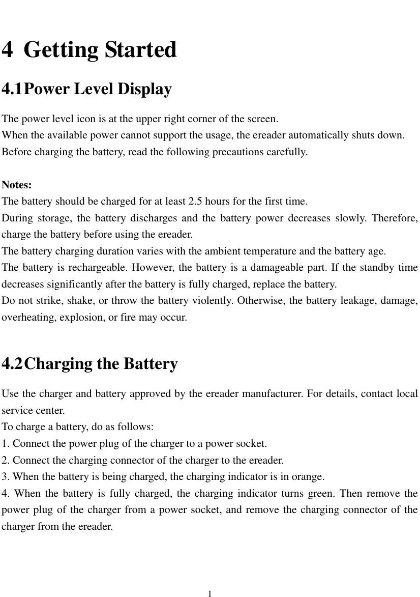  1  4 Getting Started 4.1 Power Level Display The power level icon is at the upper right corner of the screen.   When the available power cannot support the usage, the ereader automatically shuts down.   Before charging the battery, read the following precautions carefully.  Notes: The battery should be charged for at least 2.5 hours for the first time. During  storage,  the  battery  discharges  and  the  battery  power decreases  slowly. Therefore, charge the battery before using the ereader.   The battery charging duration varies with the ambient temperature and the battery age. The battery is rechargeable. However, the battery is a damageable part. If the standby time decreases significantly after the battery is fully charged, replace the battery.   Do not strike, shake, or throw the battery violently. Otherwise, the battery leakage, damage, overheating, explosion, or fire may occur.    4.2 Charging the Battery Use the charger and battery approved by the ereader manufacturer. For details, contact local service center. To charge a battery, do as follows:   1. Connect the power plug of the charger to a power socket. 2. Connect the charging connector of the charger to the ereader.   3. When the battery is being charged, the charging indicator is in orange.   4. When the battery is fully charged, the charging indicator  turns green. Then remove the power plug of the charger from a power socket, and remove the charging connector of the charger from the ereader.    