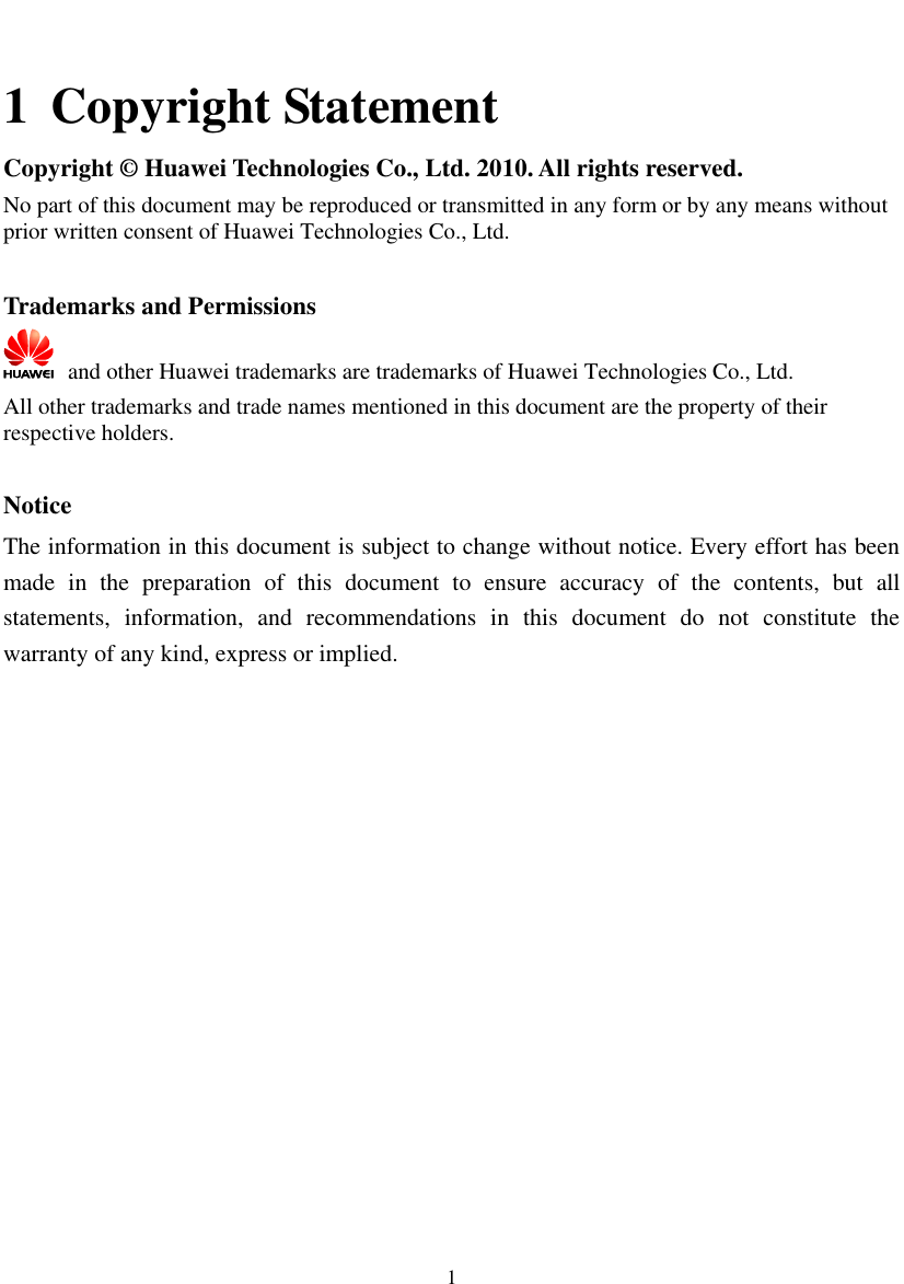  1  1 Copyright Statement Copyright ©  Huawei Technologies Co., Ltd. 2010. All rights reserved. No part of this document may be reproduced or transmitted in any form or by any means without prior written consent of Huawei Technologies Co., Ltd.  Trademarks and Permissions   and other Huawei trademarks are trademarks of Huawei Technologies Co., Ltd. All other trademarks and trade names mentioned in this document are the property of their respective holders.  Notice The information in this document is subject to change without notice. Every effort has been made  in  the  preparation  of  this  document  to  ensure  accuracy  of  the  contents,  but  all statements,  information,  and  recommendations  in  this  document  do  not  constitute  the warranty of any kind, express or implied.  