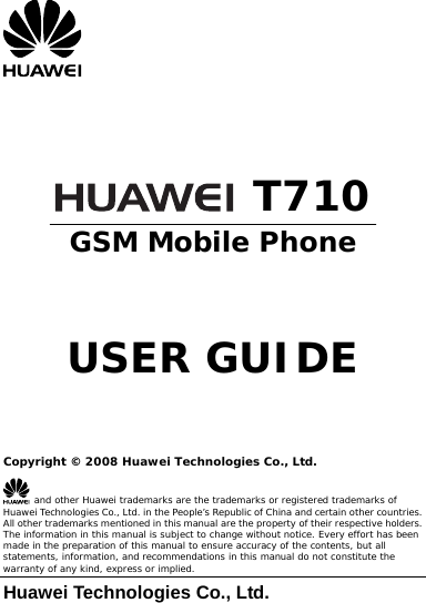       T710 GSM Mobile Phone    USER GUIDE    Copyright © 2008 Huawei Technologies Co., Ltd.  and other Huawei trademarks are the trademarks or registered trademarks of Huawei Technologies Co., Ltd. in the People’s Republic of China and certain other countries. All other trademarks mentioned in this manual are the property of their respective holders. The information in this manual is subject to change without notice. Every effort has been made in the preparation of this manual to ensure accuracy of the contents, but all statements, information, and recommendations in this manual do not constitute the warranty of any kind, express or implied. Huawei Technologies Co., Ltd. 