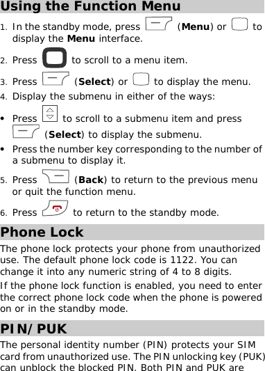 Using the Function Menu 1. In the standby mode, press   (Menu) or   to display the Menu interface. 2. Press   to scroll to a menu item. 3. Press   (Select) or   to display the menu.  4. Display the submenu in either of the ways:  z Press   to scroll to a submenu item and press  (Select) to display the submenu. z Press the number key corresponding to the number of a submenu to display it. 5. Press   (Back) to return to the previous menu or quit the function menu. 6. Press   to return to the standby mode.  Phone Lock The phone lock protects your phone from unauthorized use. The default phone lock code is 1122. You can change it into any numeric string of 4 to 8 digits. If the phone lock function is enabled, you need to enter the correct phone lock code when the phone is powered on or in the standby mode. PIN/PUK The personal identity number (PIN) protects your SIM card from unauthorized use. The PIN unlocking key (PUK) can unblock the blocked PIN. Both PIN and PUK are  