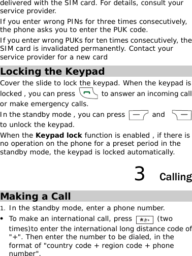 delivered with the SIM card. For details, consult your service provider. If you enter wrong PINs for three times consecutively, the phone asks you to enter the PUK code. If you enter wrong PUKs for ten times consecutively, the SIM card is invalidated permanently. Contact your service provider for a new card Locking the Keypad Cover the slide to lock the keypad. When the keypad is locked , you can press    to answer an incoming call or make emergency calls. In the standby mode , you can press   and    to unlock the keypad. When the Keypad lock function is enabled , if there is no operation on the phone for a preset period in the standby mode, the keypad is locked automatically. 3  Calling Making a Call 1. In the standby mode, enter a phone number. z To make an international call, press   (two times)to enter the international long distance code of &quot;+&quot;. Then enter the number to be dialed, in the format of &quot;country code + region code + phone number&quot;. 