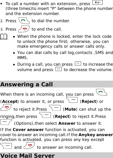 z To call a number with an extension, press   (three times)to insert &quot;P&quot; between the phone number and the extension number. 2. Press   to dial the number. 3. Press   to end the call.  z When the phone is locked, enter the lock code to unlock the phone first; otherwise, you can make emergency calls or answer calls only. z You can dial calls by call log,contacts ,SMS and MMS. z During a call, you can press   to increase the volume and press  to decrease the volume.  Answering a Call When there is an incoming call, you can press   (Accept) to answer it, or press   (Reject) or  to reject it.Press   (Mute) can shut up the ringing,then press   (Reject) to reject it.Press  (Options),then select Answer to answer it. If the Cover answer function is activated, you can cover to answer an incoming call.If the Anykey answer function is activated, you can press any key except  and   to answer an incoming call. Voice Mail Server 