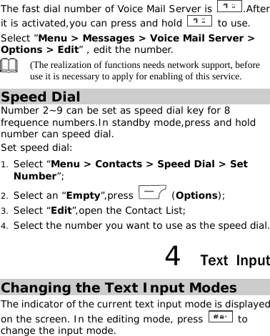 The fast dial number of Voice Mail Server is  .After it is activated,you can press and hold   to use. Select ”Menu &gt; Messages &gt; Voice Mail Server &gt; Options &gt; Edit” , edit the number.  (The realization of functions needs network support, before use it is necessary to apply for enabling of this service. Speed Dial Number 2~9 can be set as speed dial key for 8 frequence numbers.In standby mode,press and hold number can speed dial. Set speed dial: 1. Select “Menu &gt; Contacts &gt; Speed Dial &gt; Set Number”; 2. Select an “Empty”,press   (Options); 3. Select “Edit”,open the Contact List; 4. Select the number you want to use as the speed dial. 4  Text Input Changing the Text Input Modes The indicator of the current text input mode is displayed on the screen. In the editing mode, press   to change the input mode. 