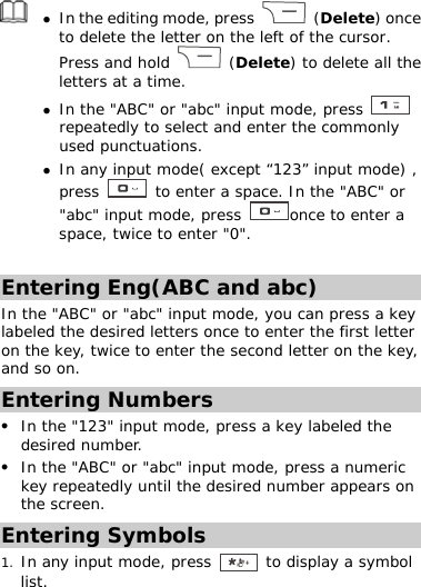  z In the editing mode, press   (Delete) once to delete the letter on the left of the cursor. Press and hold   (Delete) to delete all the letters at a time. z In the &quot;ABC&quot; or &quot;abc&quot; input mode, press   repeatedly to select and enter the commonly used punctuations. z In any input mode( except “123” input mode) , press   to enter a space. In the &quot;ABC&quot; or &quot;abc&quot; input mode, press  once to enter a space, twice to enter &quot;0&quot;.  Entering Eng(ABC and abc) In the &quot;ABC&quot; or &quot;abc&quot; input mode, you can press a key labeled the desired letters once to enter the first letter on the key, twice to enter the second letter on the key, and so on. Entering Numbers z In the &quot;123&quot; input mode, press a key labeled the desired number. z In the &quot;ABC&quot; or &quot;abc&quot; input mode, press a numeric key repeatedly until the desired number appears on the screen. Entering Symbols 1. In any input mode, press   to display a symbol list. 