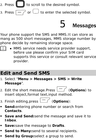 2. Press   to scroll to the desired symbol. 3. Press   or   to enter the selected symbol. 5  Messages Your phone support the SMS and MMS.It can store as mang as 500 short messages, MMS storage number by phone decide by remaining storage space.  z MMS service needs service provider support, before use please confirm your SIM card supports this service or consult relevant service provider.  Edit and Send SMS 1. Select “Menu &gt; Messages &gt; SMS &gt; Write Message”. 2. Edit the short message.Press   (Options) to insert object,format text,input method. 3. Finish editing,press   (Options): z Send:entering phone number or search from Contacts. z Save and Send:send the message and save it to  Inbox. z Save:save the message to Drafts. z Send to Many:send to several recipients. z Send by Group:select a group to send. 
