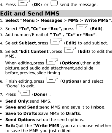 4. Press  （OK）or   send the message. Edit and Send MMS 1. Select “Menu &gt; Messages &gt; MMS &gt; Write MMS”. 2. Select “To”,”Cc” or “Bcc”, press   (Edit). 3. Add number/Email of ” To” , ”Cc” or “Bcc”. 4. Select Subject,press   (Edit) to add subject.  5. Select “Edit Content”,press   (Edit) to edit the MMS.  When editing,press   (Options),then add picture,add audio,add attachment,add slide before,preview,slide timing.  6. Finish editing,press   (Options) and select “Done” to exit.  7. Press  （Done）:  z Send Only:send MMS.  z Save and Send:send MMS and save it to Inbox.  z Save to Drafts:save MMS to Drafts.  z Send Options:setup the send options.  z Exit:Quit the “Write MMS”,you can choose whether to save the MMS you just edited.  