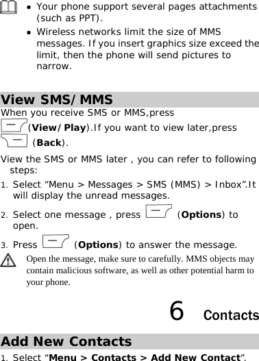 z Your phone support several pages attachments (such as PPT).  z Wireless networks limit the size of MMS messages. If you insert graphics size exceed the limit, then the phone will send pictures to narrow.  View SMS/MMS When you receive SMS or MMS,press (View/Play).If you want to view later,press  (Back). View the SMS or MMS later , you can refer to following steps:  1. Select “Menu &gt; Messages &gt; SMS (MMS) &gt; Inbox”.It will display the unread messages. 2. Select one message , press   (Options) to open.  3. Press   (Options) to answer the message.   Open the message, make sure to carefully. MMS objects may contain malicious software, as well as other potential harm to your phone. 6  Contacts Add New Contacts 1. Select “Menu &gt; Contacts &gt; Add New Contact”. 