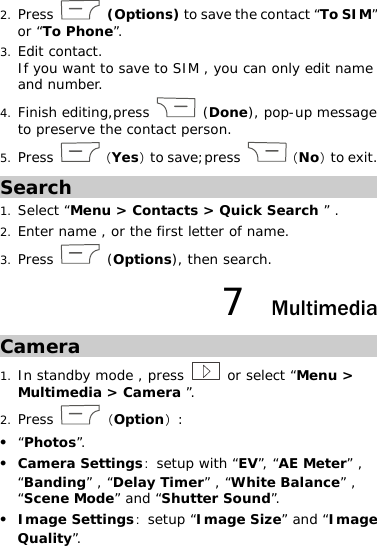 2. Press   (Options) to save the contact “To SIM” or “To Phone”.  3. Edit contact.  If you want to save to SIM , you can only edit name and number. 4. Finish editing,press   (Done), pop-up message to preserve the contact person. 5. Press  （Yes）to save;press  （No）to exit. Search 1. Select “Menu &gt; Contacts &gt; Quick Search ” . 2. Enter name , or the first letter of name.  3. Press   (Options), then search.  7  Multimedia Camera 1. In standby mode , press   or select “Menu &gt; Multimedia &gt; Camera ”.  2. Press  （Option）: z “Photos”. z Camera Settings：setup with “EV”, “AE Meter” , “Banding” , “Delay Timer” , “White Balance” , “Scene Mode” and “Shutter Sound”.  z Image Settings：setup “Image Size” and “Image Quality”.  