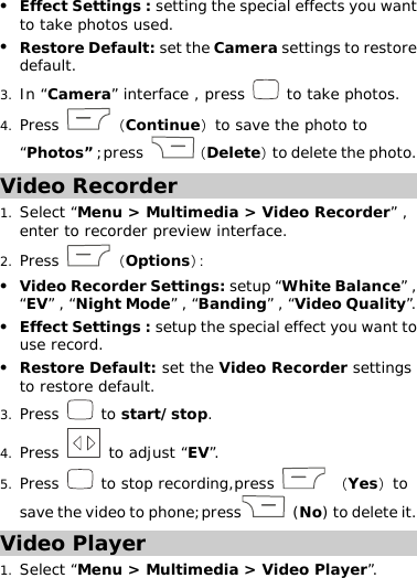 z Effect Settings : setting the special effects you want to take photos used. z Restore Default: set the Camera settings to restore default. 3. In “Camera” interface , press   to take photos.  4. Press  （Continue）to save the photo to “Photos” ;press  （Delete）to delete the photo. Video Recorder 1. Select “Menu &gt; Multimedia &gt; Video Recorder” , enter to recorder preview interface.  2. Press  （Options）： z Video Recorder Settings: setup “White Balance” , “EV” , “Night Mode” , “Banding” , “Video Quality”.  z Effect Settings : setup the special effect you want to use record.  z Restore Default: set the Video Recorder settings to restore default. 3. Press   to start/stop. 4. Press   to adjust “EV”. 5. Press   to stop recording,press   （Yes）to save the video to phone;press  (No) to delete it.   Video Player 1. Select “Menu &gt; Multimedia &gt; Video Player”. 