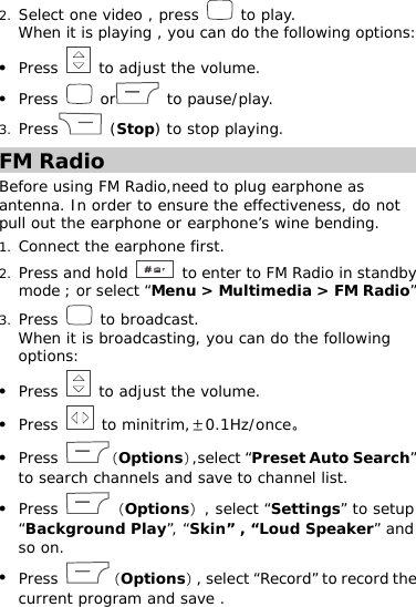 2. Select one video , press   to play.  When it is playing , you can do the following options:  z Press   to adjust the volume. z Press   or  to pause/play.  3. Press  (Stop) to stop playing.  FM Radio Before using FM Radio,need to plug earphone as antenna. In order to ensure the effectiveness, do not pull out the earphone or earphone’s wine bending. 1. Connect the earphone first.  2. Press and hold   to enter to FM Radio in standby mode ; or select “Menu &gt; Multimedia &gt; FM Radio”  3. Press   to broadcast. When it is broadcasting, you can do the following options:  z Press   to adjust the volume. z Press   to minitrim,±0.1Hz/once。 z Press  （Options）,select “Preset Auto Search” to search channels and save to channel list.  z Press  （Options）, select “Settings” to setup “Background Play”, “Skin” , “Loud Speaker” and so on.  z Press  （Options）, select “Record” to record the current program and save .  