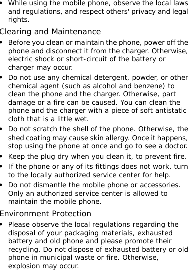 z While using the mobile phone, observe the local laws and regulations, and respect others&apos; privacy and legal rights. Clearing and Maintenance z Before you clean or maintain the phone, power off the phone and disconnect it from the charger. Otherwise, electric shock or short-circuit of the battery or charger may occur. z Do not use any chemical detergent, powder, or other chemical agent (such as alcohol and benzene) to clean the phone and the charger. Otherwise, part damage or a fire can be caused. You can clean the phone and the charger with a piece of soft antistatic cloth that is a little wet. z Do not scratch the shell of the phone. Otherwise, the shed coating may cause skin allergy. Once it happens, stop using the phone at once and go to see a doctor. z Keep the plug dry when you clean it, to prevent fire. z If the phone or any of its fittings does not work, turn to the locally authorized service center for help. z Do not dismantle the mobile phone or accessories. Only an authorized service center is allowed to maintain the mobile phone. Environment Protection z Please observe the local regulations regarding the disposal of your packaging materials, exhausted battery and old phone and please promote their recycling. Do not dispose of exhausted battery or old phone in municipal waste or fire. Otherwise, explosion may occur. 
