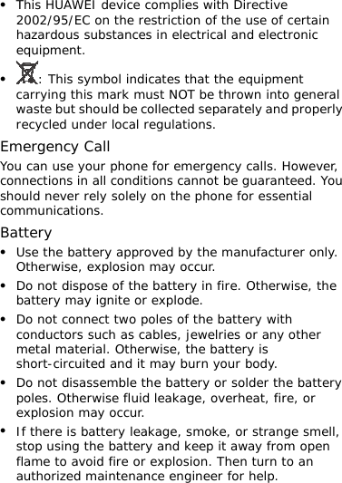 z This HUAWEI device complies with Directive 2002/95/EC on the restriction of the use of certain hazardous substances in electrical and electronic equipment. z : This symbol indicates that the equipment carrying this mark must NOT be thrown into general waste but should be collected separately and properly recycled under local regulations. Emergency Call You can use your phone for emergency calls. However, connections in all conditions cannot be guaranteed. You should never rely solely on the phone for essential communications. Battery z Use the battery approved by the manufacturer only. Otherwise, explosion may occur. z Do not dispose of the battery in fire. Otherwise, the battery may ignite or explode. z Do not connect two poles of the battery with conductors such as cables, jewelries or any other metal material. Otherwise, the battery is short-circuited and it may burn your body. z Do not disassemble the battery or solder the battery poles. Otherwise fluid leakage, overheat, fire, or explosion may occur. z If there is battery leakage, smoke, or strange smell, stop using the battery and keep it away from open flame to avoid fire or explosion. Then turn to an authorized maintenance engineer for help. 