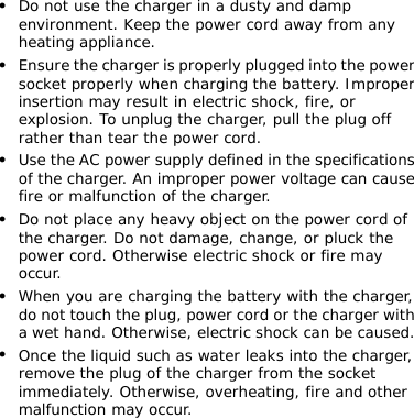 z Do not use the charger in a dusty and damp environment. Keep the power cord away from any heating appliance. z Ensure the charger is properly plugged into the power socket properly when charging the battery. Improper insertion may result in electric shock, fire, or explosion. To unplug the charger, pull the plug off rather than tear the power cord. z Use the AC power supply defined in the specifications of the charger. An improper power voltage can cause fire or malfunction of the charger. z Do not place any heavy object on the power cord of the charger. Do not damage, change, or pluck the power cord. Otherwise electric shock or fire may occur. z When you are charging the battery with the charger, do not touch the plug, power cord or the charger with a wet hand. Otherwise, electric shock can be caused. z Once the liquid such as water leaks into the charger, remove the plug of the charger from the socket immediately. Otherwise, overheating, fire and other malfunction may occur.         