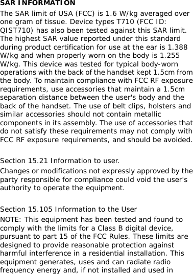  SAR INFORMATION The SAR limit of USA (FCC) is 1.6 W/kg averaged over one gram of tissue. Device types T710 (FCC ID: QIST710) has also been tested against this SAR limit. The highest SAR value reported under this standard during product certification for use at the ear is 1.388 W/kg and when properly worn on the body is 1.255 W/kg. This device was tested for typical body-worn operations with the back of the handset kept 1.5cm from the body. To maintain compliance with FCC RF exposure requirements, use accessories that maintain a 1.5cm separation distance between the user&apos;s body and the back of the handset. The use of belt clips, holsters and similar accessories should not contain metallic components in its assembly. The use of accessories that do not satisfy these requirements may not comply with FCC RF exposure requirements, and should be avoided.  Section 15.21 Information to user. Changes or modifications not expressly approved by the party responsible for compliance could void the user&apos;s authority to operate the equipment.  Section 15.105 Information to the User NOTE: This equipment has been tested and found to comply with the limits for a Class B digital device, pursuant to part 15 of the FCC Rules. These limits are designed to provide reasonable protection against harmful interference in a residential installation. This equipment generates, uses and can radiate radio frequency energy and, if not installed and used in 