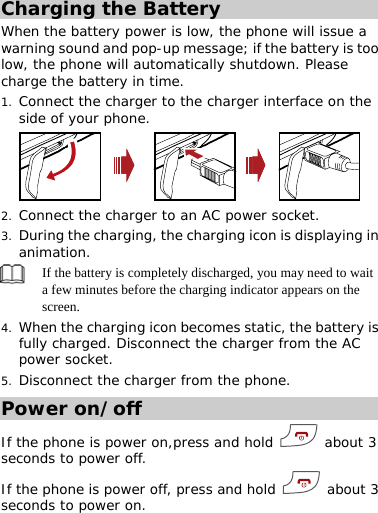 Charging the Battery When the battery power is low, the phone will issue a warning sound and pop-up message; if the battery is too low, the phone will automatically shutdown. Please charge the battery in time. 1. Connect the charger to the charger interface on the side of your phone.  2. Connect the charger to an AC power socket. 3. During the charging, the charging icon is displaying in animation.  If the battery is completely discharged, you may need to wait a few minutes before the charging indicator appears on the screen. 4. When the charging icon becomes static, the battery is fully charged. Disconnect the charger from the AC power socket. 5. Disconnect the charger from the phone. Power on/off If the phone is power on,press and hold   about 3 seconds to power off. If the phone is power off, press and hold   about 3 seconds to power on. 