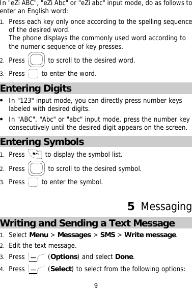 In &quot;eZi ABC&quot;, &quot;eZi Abc&quot; or &quot;eZi abc&quot; input mode, do as follows to enter an English word: 1.  Press each key only once according to the spelling sequence of the desired word.  The phone displays the commonly used word according to the numeric sequence of key presses. 2.  Press   to scroll to the desired word. 3.  Press   to enter the word. Entering Digits   In &quot;123&quot; input mode, you can directly press number keys labeled with desired digits.   In &quot;ABC&quot;, &quot;Abc&quot; or &quot;abc&quot; input mode, press the number key consecutively until the desired digit appears on the screen. Entering Symbols 1.  Press   to display the symbol list. 2.  Press   to scroll to the desired symbol. 3.  Press   to enter the symbol.  5  Messaging Writing and Sending a Text Message 1.  Select Menu &gt; Messages &gt; SMS &gt; Write message. 2.  Edit the text message. 3.  Press   (Options) and select Done. 4.  Press   (Select) to select from the following options: 9 
