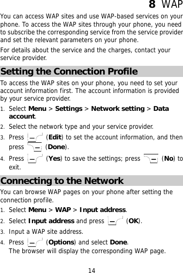 8  WAP You can access WAP sites and use WAP-based services on your phone. To access the WAP sites through your phone, you need to subscribe the corresponding service from the service provider and set the relevant parameters on your phone. For details about the service and the charges, contact your service provider. Setting the Connection Profile To access the WAP sites on your phone, you need to set your account information first. The account information is provided by your service provider. 1.  Select Menu &gt; Settings &gt; Network setting &gt; Data account. 2.  Select the network type and your service provider. 3.  Press   (Edit) to set the account information, and then press   (Done). 4.  Press   (Yes) to save the settings; press   (No) to exit. Connecting to the Network You can browse WAP pages on your phone after setting the connection profile. 1.  Select Menu &gt; WAP &gt; Input address. 2.  Select Input address and press   (OK). 3.  Input a WAP site address. 4.  Press   (Options) and select Done. The browser will display the corresponding WAP page.  14 