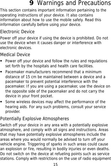 15 9  Warnings and Precautions This section con if using the device is prohibited. Do not evice and follow the rules and regulations  n  Po e Atmospheres  potentially explosive  tains important information pertaining to the operating instructions of your device. It also contains information about how to use the mobile safely. Read this information carefully before using your device. Electronic Device Power off your deviceuse the device when it causes danger or interference with electronic devices. Medical Device   Power off your dset forth by the hospitals and health care facilities.   Pacemaker manufacturers recommend that a minimum distance of 15 cm be maintained between a device and apacemaker to prevent potential interference with the pacemaker. If you are using a pacemaker, use the device othe opposite side of the pacemaker and do not carry the device in your front pocket. Some wireless devices may affect the performance of the hearing aids. For any such problems, consult your service provider. tentially ExplosivSwitch off your device in any area with a atmosphere, and comply with all signs and instructions. Areas that may have potentially explosive atmospheres include the areas where you would normally be advised to turn off your vehicle engine. Triggering of sparks in such areas could causean explosion or fire, resulting in bodily injuries or even deaths. Do not switch on the device at refueling points such as service stations. Comply with restrictions on the use of radio equipment 