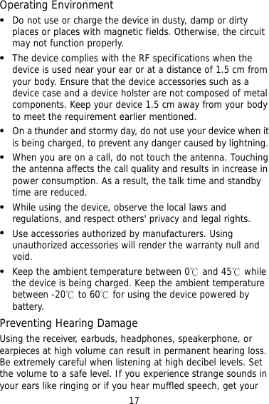 17 O  e device in dusty, damp or dirty netic fields. Otherwise, the circuit   or at a distance of 1.5 cm from  ed by lightning.  rs&apos; privacy and legal rights.      PrUs ceiver, earbuds, headphones, speakerphone, or lt in permanent hearing loss. t perating Environment Do not use or charge thplaces or places with magmay not function properly. The device complies with the RF specifications when the device is used near your earyour body. Ensure that the device accessories such as a device case and a device holster are not composed of metal components. Keep your device 1.5 cm away from your body to meet the requirement earlier mentioned. On a thunder and stormy day, do not use your device when it is being charged, to prevent any danger caus  When you are on a call, do not touch the antenna. Touching the antenna affects the call quality and results in increase in power consumption. As a result, the talk time and standby time are reduced. While using the device, observe the local laws and regulations, and respect othe  Use accessories authorized by manufacturers. Usingunauthorized accessories will render the warranty null and void. Keep the ambient temperature between 0℃ and 45℃ whilethe device is being charged. Keep the ambient temperaturebetween -20℃ to 60℃ for using the device powered by battery. eventing Hearing Damage ing the reearpieces at high volume can resuBe extremely careful when listening at high decibel levels. Sethe volume to a safe level. If you experience strange sounds in your ears like ringing or if you hear muffled speech, get your 