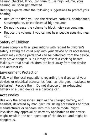18  y with your device or its accessories, ts that can be detached from the device, such as chargers, headsets, or not dispose of an exhausted ed by manufacturer. Using accessories of other or vendors with this device model might   hearing checked. If you continue to use high volume, your hearing will soon get affected. Hearing experts offer the following suggestions to protect yourhearing:   Reduce the time you use the receiver, earbuds, headphones, speakerphone, or earpieces at high volume.   Do not increase the volume to block noisy surroundings.   Reduce the volume if you cannot hear people speaking near you. Safety of Children Please comply with all precautions with regard to children&apos;s safety. Letting the child plawhich may include parmay prove dangerous, as it may present a choking hazard. Make sure that small children are kept away from the device and accessories. Environment Protection Follow all the local regulations regarding the disposal of your devices or electrical accessories (batteries). Recycle them. Do battery or a used device in a garbage can. Accessories Use only the accessories, such as the charger, battery, and headset, delivermanufacturers invalidate any approval or warranty applicable to the device,might result in the non-operation of the device, and might be dangerous. 