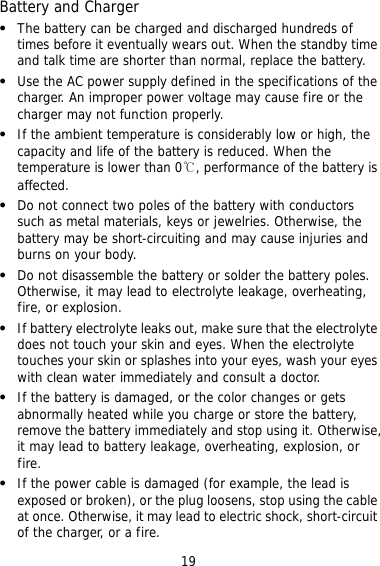 19 ry can be charged and discharged hundreds of ally wears out. When the standby time .     hen the  etal materials, keys or jewelries. Otherwise, the    to electrolyte leakage, overheating,     tery, ise,  ed or broken), or the plug loosens, stop using the cable uit Battery and Charger   The battetimes before it eventuand talk time are shorter than normal, replace the batteryUse the AC power supply defined in the specifications of the charger. An improper power voltage may cause fire or the charger may not function properly. If the ambient temperature is considerably low or high, thecapacity and life of the battery is reduced. Wtemperature is lower than 0℃, performance of the battery is affected. Do not connect two poles of the battery with conductors such as mbattery may be short-circuiting and may cause injuries andburns on your body. Do not disassemble the battery or solder the battery poles. Otherwise, it may leadfire, or explosion. If battery electrolyte leaks out, make sure that the electrolytedoes not touch your skin and eyes. When the electrolyte touches your skin or splashes into your eyes, wash your eyes with clean water immediately and consult a doctor. If the battery is damaged, or the color changes or gets abnormally heated while you charge or store the batremove the battery immediately and stop using it. Otherwit may lead to battery leakage, overheating, explosion, or fire. If the power cable is damaged (for example, the lead is exposat once. Otherwise, it may lead to electric shock, short-circof the charger, or a fire. 