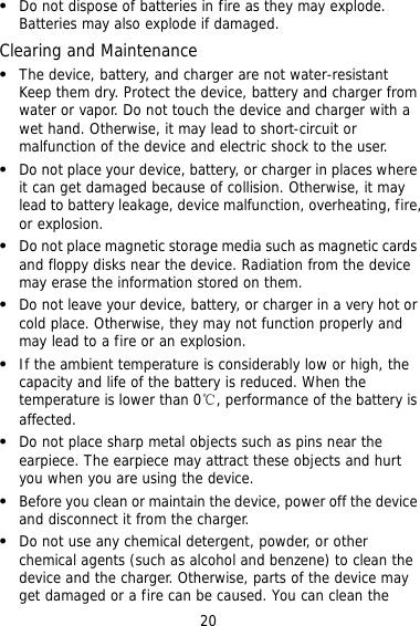 20  e if damaged. water-resistant evice, battery and charger from  a   s where y  s near the device. Radiation from the device   properly and  hen the  he earpiece may attract these objects and hurt   e benzene) to clean the device and the charger. Otherwise, parts of the device may get damaged or a fire can be caused. You can clean the Do not dispose of batteries in fire as they may explode. Batteries may also explodClearing and Maintenance The device, battery, and charger are not  Keep them dry. Protect the dwater or vapor. Do not touch the device and charger withwet hand. Otherwise, it may lead to short-circuit or malfunction of the device and electric shock to the user. Do not place your device, battery, or charger in placeit can get damaged because of collision. Otherwise, it malead to battery leakage, device malfunction, overheating, fire, or explosion. Do not place magnetic storage media such as magnetic cards and floppy diskmay erase the information stored on them. Do not leave your device, battery, or charger in a very hot or cold place. Otherwise, they may not functionmay lead to a fire or an explosion. If the ambient temperature is considerably low or high, the capacity and life of the battery is reduced. Wtemperature is lower than 0℃, performance of the battery is affected. Do not place sharp metal objects such as pins near the earpiece. Tyou when you are using the device. Before you clean or maintain the device, power off the devicand disconnect it from the charger.    Do not use any chemical detergent, powder, or other chemical agents (such as alcohol and 