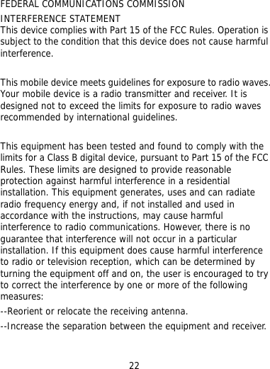 22 TERFERENCE STATEMENT his device complies with Part 15 of the FCC Rules. Operation is t cause harmful o exceed the limits for exposure to radio waves commended by international guidelines.  reasonable otection against harmful interference in a residential  no rence ed by try g    FEDERAL COMMUNICATIONS COMMISSION INTsubject to the condition that this device does nointerference.  This mobile device meets guidelines for exposure to radio waves. Your mobile device is a radio transmitter and receiver. It is designed not tre This equipment has been tested and found to comply with the limits for a Class B digital device, pursuant to Part 15 of the FCCRules. These limits are designed to provide prinstallation. This equipment generates, uses and can radiate radio frequency energy and, if not installed and used in accordance with the instructions, may cause harmful interference to radio communications. However, there isguarantee that interference will not occur in a particular installation. If this equipment does cause harmful interfeto radio or television reception, which can be determinturning the equipment off and on, the user is encouraged to to correct the interference by one or more of the followinmeasures: --Reorient or relocate the receiving antenna. --Increase the separation between the equipment and receiver. 