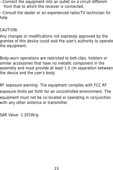 23 rcuit different r ON: ny changes or modifications not expressly approved by the his device could void the user&apos;s authority to operate s are restricted to belt-clips, holsters or milar accessories that have no metallic component in the  n ment complies with FCC RF posure limits set forth for an uncontrolled environment. The  --Connect the equipment into an outlet on a cifrom that to which the receiver is connected. --Consult the dealer or an experienced radio/TV technician fohelp.  CAUTIAgrantee of tthe equipment.  Body-worn operationsiassembly and must provide at least 1.5 cm separation betweethe device and the user’s body.  RF exposure warning: The equipexequipment must not be co-located or operating in conjunctionwith any other antenna or transmitter.  SAR Value: 1.201W/g.        