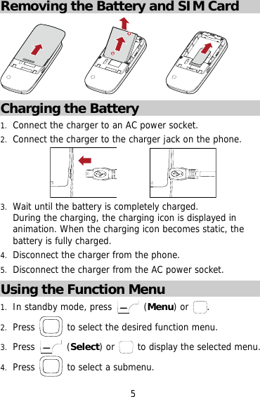 Removing the Battery and SIM Card     ba      Charging the Battery 1.  Connect the charger to an AC power socket. 2.  Connect the charger to the charger jack on the phone.          3.  Wait until the battery is completely charged.  During the charging, the charging icon is displayed in animation. When the charging icon becomes static, the battery is fully charged.  4.  Disconnect the charger from the phone. 5.  Disconnect the charger from the AC power socket. Using the Function Menu 1.  In standby mode, press   (Menu) or  . 2.  Press   to select the desired function menu. 3.  Press   (Select) or    to display the selected menu. 4.  Press   to select a submenu. 5 