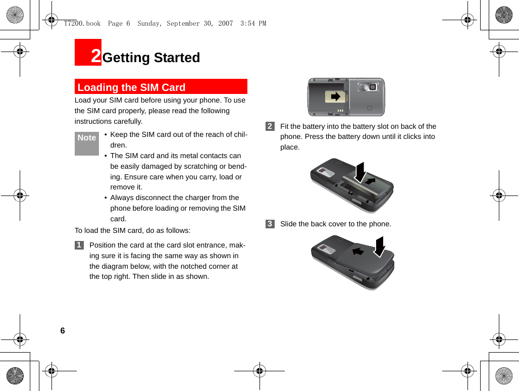 62Getting Started Loading the SIM CardLoad your SIM card before using your phone. To use the SIM card properly, please read the following instructions carefully. Note • Keep the SIM card out of the reach of chil-dren.• The SIM card and its metal contacts can be easily damaged by scratching or bend-ing. Ensure care when you carry, load or remove it.• Always disconnect the charger from the phone before loading or removing the SIM card.To load the SIM card, do as follows: 1Position the card at the card slot entrance, mak-ing sure it is facing the same way as shown in the diagram below, with the notched corner at the top right. Then slide in as shown. 2Fit the battery into the battery slot on back of the phone. Press the battery down until it clicks into place. 3Slide the back cover to the phone.T7200.book  Page 6  Sunday, September 30, 2007  3:54 PM