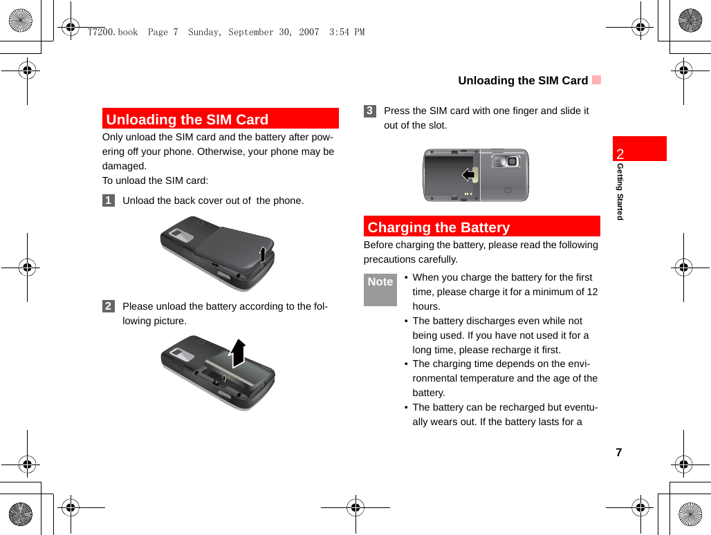 Unloading the SIM Card7Getting Started2 Unloading the SIM CardOnly unload the SIM card and the battery after pow-ering off your phone. Otherwise, your phone may be damaged.To unload the SIM card: 1Unload the back cover out of  the phone. 2Please unload the battery according to the fol-lowing picture. 3Press the SIM card with one finger and slide it out of the slot. Charging the BatteryBefore charging the battery, please read the following precautions carefully. Note • When you charge the battery for the first time, please charge it for a minimum of 12 hours.• The battery discharges even while not being used. If you have not used it for a long time, please recharge it first.• The charging time depends on the envi-ronmental temperature and the age of the battery.• The battery can be recharged but eventu-ally wears out. If the battery lasts for a T7200.book  Page 7  Sunday, September 30, 2007  3:54 PM