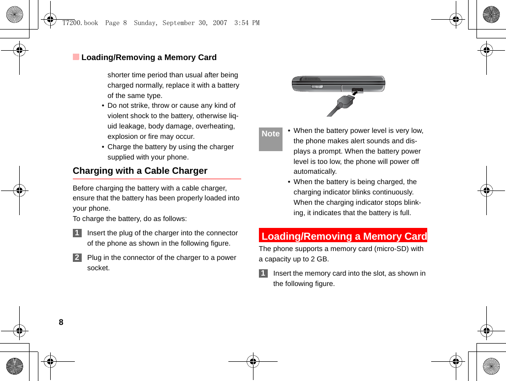 Loading/Removing a Memory Card8shorter time period than usual after being charged normally, replace it with a battery of the same type.• Do not strike, throw or cause any kind of violent shock to the battery, otherwise liq-uid leakage, body damage, overheating, explosion or fire may occur.• Charge the battery by using the charger supplied with your phone.Charging with a Cable ChargerBefore charging the battery with a cable charger, ensure that the battery has been properly loaded into your phone.To charge the battery, do as follows: 1Insert the plug of the charger into the connector of the phone as shown in the following figure.  2Plug in the connector of the charger to a power socket. Note • When the battery power level is very low, the phone makes alert sounds and dis-plays a prompt. When the battery power level is too low, the phone will power off automatically.• When the battery is being charged, the charging indicator blinks continuously. When the charging indicator stops blink-ing, it indicates that the battery is full. Loading/Removing a Memory CardThe phone supports a memory card (micro-SD) with a capacity up to 2 GB. 1Insert the memory card into the slot, as shown in the following figure.T7200.book  Page 8  Sunday, September 30, 2007  3:54 PM