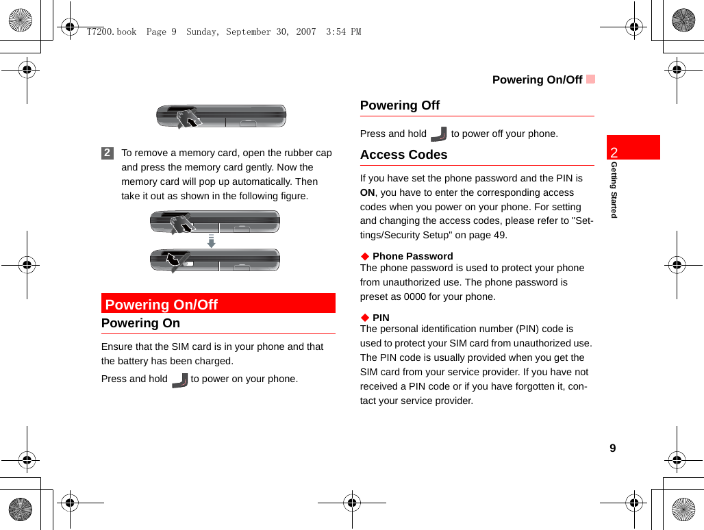 Powering On/Off9Getting Started2 2To remove a memory card, open the rubber cap and press the memory card gently. Now the memory card will pop up automatically. Then take it out as shown in the following figure. Powering On/OffPowering OnEnsure that the SIM card is in your phone and that the battery has been charged.Press and hold   to power on your phone.Powering OffPress and hold   to power off your phone.Access CodesIf you have set the phone password and the PIN is ON, you have to enter the corresponding access codes when you power on your phone. For setting and changing the access codes, please refer to &quot;Set-tings/Security Setup&quot; on page 49.◆ Phone PasswordThe phone password is used to protect your phone from unauthorized use. The phone password is preset as 0000 for your phone.◆ PINThe personal identification number (PIN) code is used to protect your SIM card from unauthorized use. The PIN code is usually provided when you get the SIM card from your service provider. If you have not received a PIN code or if you have forgotten it, con-tact your service provider.T7200.book  Page 9  Sunday, September 30, 2007  3:54 PM